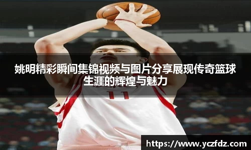 姚明精彩瞬间集锦视频与图片分享展现传奇篮球生涯的辉煌与魅力